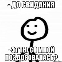 - ДО СВИДАНИЯ - ЭТ ТЫ СО МНОЙ ПОЗДОРОВАЛАСЬ?