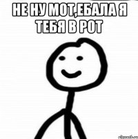 не ну мот,ебала я тебя в рот 