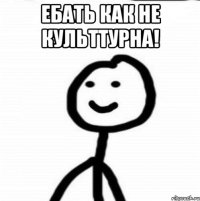 ЕБАТЬ КАК НЕ КУЛЬТТУРНА! 