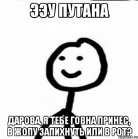 ээу путана дарова, я тебе говна принес, в жопу запихнуть или в рот?