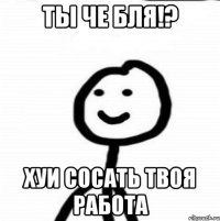 Ты че бля!? Хуи сосать твоя работа