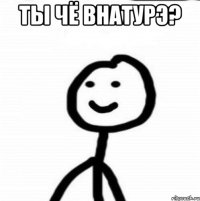 Ты чё внатурэ? 