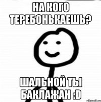 На кого теребонькаешь? Шальной ты баклажан :D