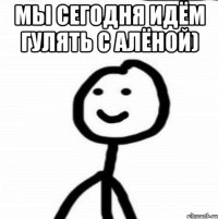 Мы сегодня идём гулять с Алёной) 