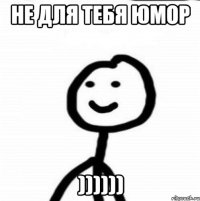 Не для тебя юмор ))))))