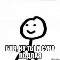  бля, ну ты и сука подлая