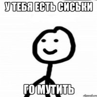 у тебя есть сиськи го мутить