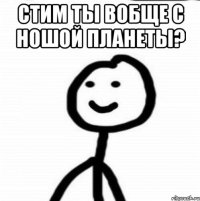 СТИМ ТЫ ВОБЩЕ С НОШОЙ ПЛАНЕТЫ? 