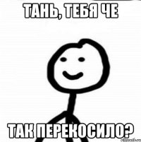 Тань, тебя че так перекосило?