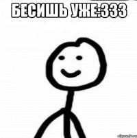 бесишь уже:333 