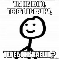 Ты на кого, теребонькалка, теребонькаешь?