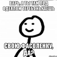 Варь, а ты там под одеялом теребонькаешь свою фасоленку, да?