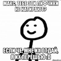 Макс, тебе эти лифчики не натирают? Если че, мне их отдай, я их перешью :D