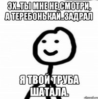 Эх..ты мне не смотри, а теребонькай..Задрал я твой труба шатала.