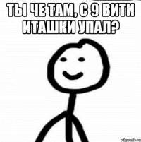 ты че там, с 9 вити иташки упал? 