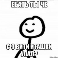 ЕБАТЬ ТЫ ЧЕ С 9 ВИТИ ИТАШКИ УПАЛ?