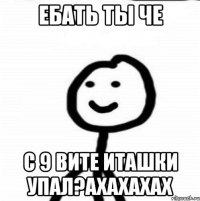 ЕБАТЬ ТЫ ЧЕ С 9 ВИТЕ ИТАШКИ УПАЛ?АХАХАХАХ