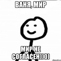 Ваня, мир мир не согласен))0)