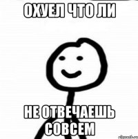 охуел что ли не отвечаешь совсем