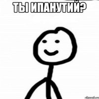 ТЫ ИПАНУТИй? 