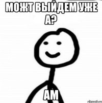 можт выйдем уже а? ам