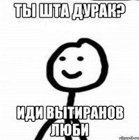 Ты шта дурак? Иди вытиранов люби