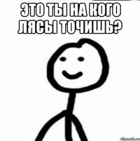 Это ты на кого лясы точишь? 