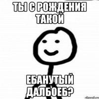 ты с рождения такой ебанутый далбоеб?