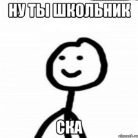 Ну ты школьник Ска