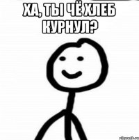 Ха, ты чё хлеб курнул? 