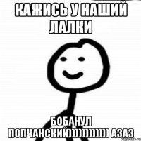 Кажись у наший лалки Бобанул попчанский)))))))))))) азаз