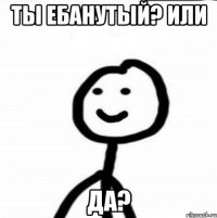 ты ебанутый? или да?