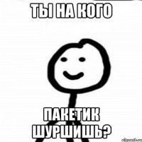 ты на кого пакетик шуршишь?