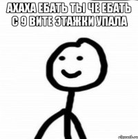 Ахаха ебать ты че ебать с 9 вите этажки упала 