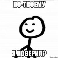 По-твоему я поверил?