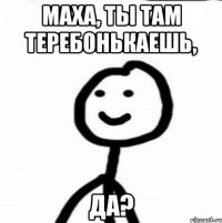 Маха, ты там теребонькаешь, Да?