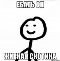 ебать он жирная скотина