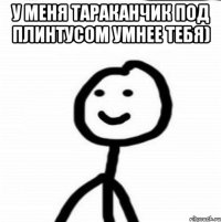 у меня тараканчик под плинтусом умнее тебя) 