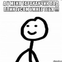 А у меня тараканчик под плинтусом умнее тебя !!! 