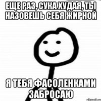 Еще раз, сука худая, ты назовешь себя жирной Я тебя фасоленками забросаю