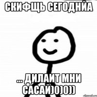 Скифщь сегоднйа ... Дилаит мни сасай)0)0))