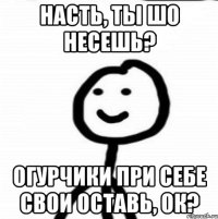 Насть, ты шо несешь? Огурчики при себе свои оставь, ок?