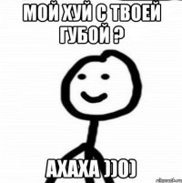 Мой хуй с твоей губой ? Ахаха ))0)