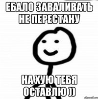 Ебало заваливать не перестану На хую тебя оставлю ))