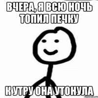 Вчера, я всю ночь топил печку к утру она утонула