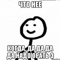 что нее когда, дА ДА ДА ДА надо орать Э