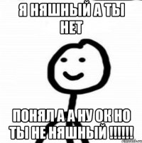 Я няшный а ты нет Понял а а ну Ок но ты не няшный !!!!!!