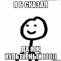 Я б сказал да я ж культурный )00))