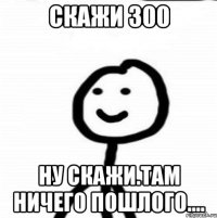 скажи 300 Ну скажи.там ничего пошлого....