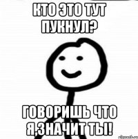 Кто это тут пукнул? Говоришь что я,значит ты!